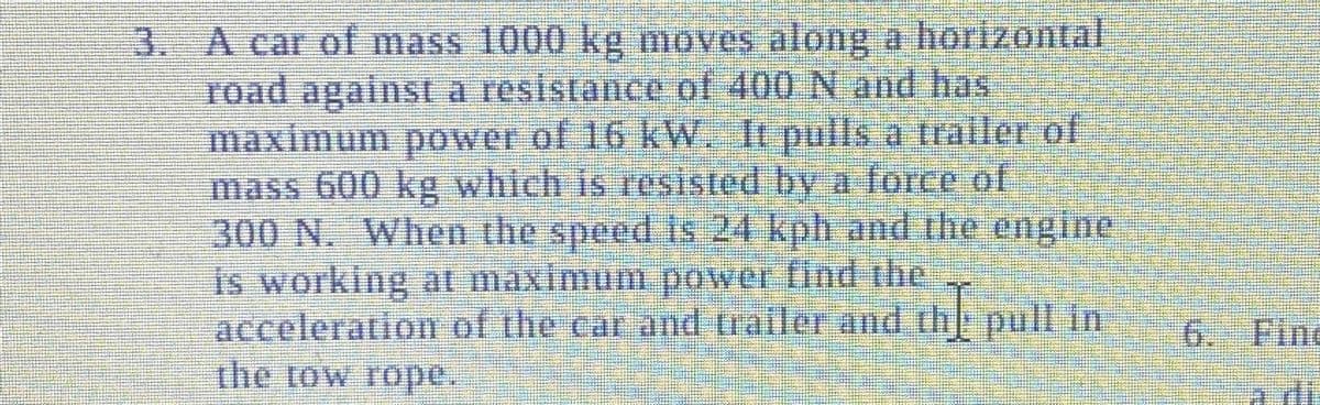 3. A car of mass 1000 kg moves along a horizontal
road against a resistance of 400 N and has
maximum power of 16 kW. It pulls a trailer of
mass 600 kg which is resisted by a force of
300 N. When the speed is 24 kph and the engine
is working at maximum power find the
acceleration of the car and trailer and the pull in
the tow rope.
6. Fin