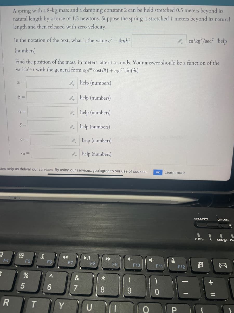 A spring with a 8-kg mass and a damping constant 2 can be held stretched 0.5 meters beyond its
natural length by a force of 1.5 newtons. Suppose the spring is stretched 1 meters beyond its natural
length and then released with zero velocity.
In the notation of the text, what is the value c2 – 4mk?
m'kg/sec? help
(numbers)
Find the position of the mass, in meters, after t seconds. Your answer should be a function of the
variable t with the general form cieat cos(Bt) + cze"s
t sin(&t)
help (numbers)
a =
B =
* help (numbers)
* help (numbers)
8 =
* help (numbers)
C1 =
help (numbers)
C2 =
2 help (numbers)
kies help us deliver our services. By using our services, you agree to our use of cookies.
OK
Learn more
CONNECT
OFF/ON
CAPS
Charge Po-
14
F4
F5
1-
1+
F6
F7
F8
F9
F10
F11
F12
7
8
R
T
Y
U
5
