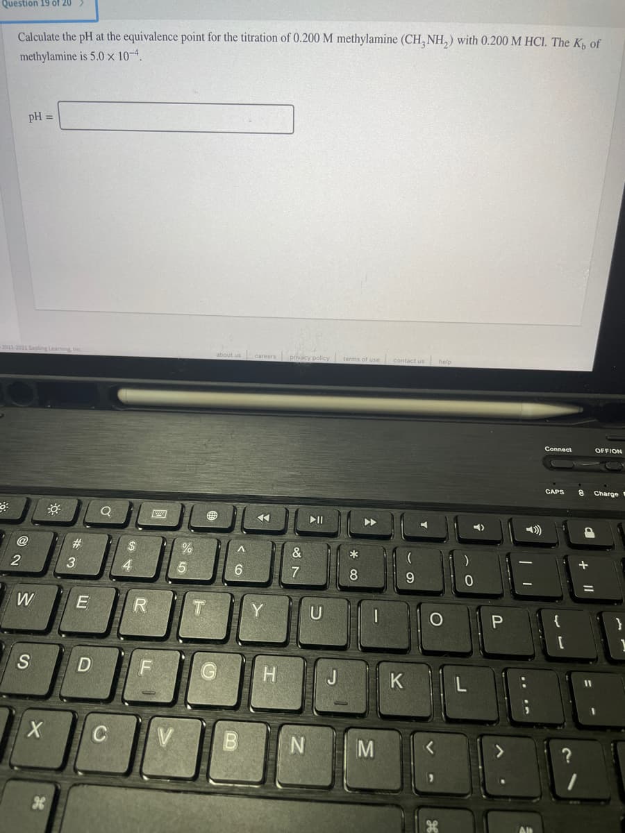 Question 19 óf 20 >
Calculate the pH at the equivalence point for the titration of 0.200 M methylamine (CH, NH,) with 0.200 M HCI. The K, of
methylamine is 5.0 x 10-4.
pH =
2011-2021 Sapling Learning, Inc.
about us careers privacy policy
terms of use contact us help
Connect
OFFION
CAPS
Charge
II
@
#3
&
2
3
4
6
7
8
9.
W
R
Y
U
S
K
V
< O
