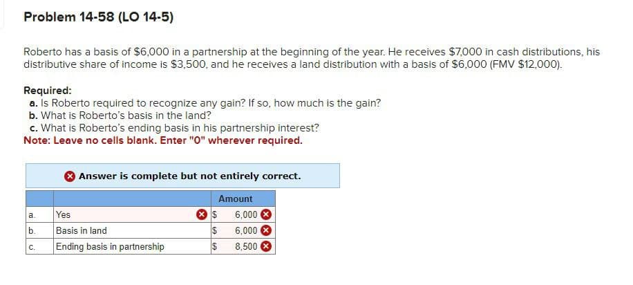 Problem 14-58 (LO 14-5)
Roberto has a basis of $6,000 in a partnership at the beginning of the year. He receives $7,000 in cash distributions, his
distributive share of income is $3,500, and he receives a land distribution with a basis of $6,000 (FMV $12,000).
Required:
a. Is Roberto required to recognize any gain? If so, how much is the gain?
b. What is Roberto's basis in the land?
c. What is Roberto's ending basis in his partnership interest?
Note: Leave no cells blank. Enter "0" wherever required.
a.
b.
C.
Answer is complete but not entirely correct.
Amount
Yes
Basis in land
Ending basis in partnership
$
$
$
6,000 X
6,000 X
8,500 ×