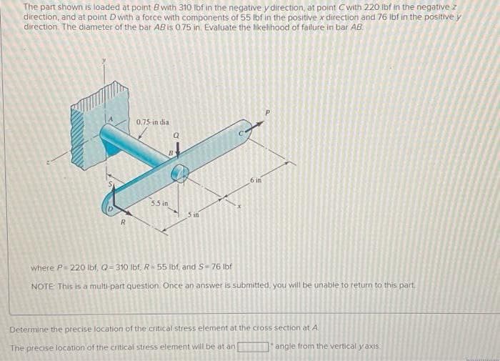 The part shown is loaded at point 8 with 310 lbf in the negative y direction, at point C with 220 lbf in the negative z
direction, and at point D with a force with components of 55 lbf in the positive x direction and 76 lbf in the positive y
direction. The diameter of the bar AB is 0.75 in. Evaluate the likelihood of failure in bar AB
R
0.75-in dia
B
5.5 in
5 in
6 in
where P=220 lbf, Q=310 lbf, R = 55 lbf, and S=76 lbf
NOTE This is a multi-part question. Once an answer is submitted, you will be unable to return to this part
Determine the precise location of the critical stress element at the cross section at A
The precise location of the critical stress element will be at an
angle from the vertical y axis.