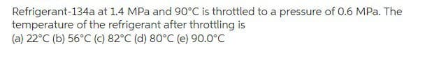 Refrigerant-134a at 1.4 MPa and 90°C is throttled to a pressure of 0.6 MPa. The
temperature of the refrigerant after throttling is
(a) 22°C (b) 56°C (c) 82°C (d) 80°C (e) 90.0°C