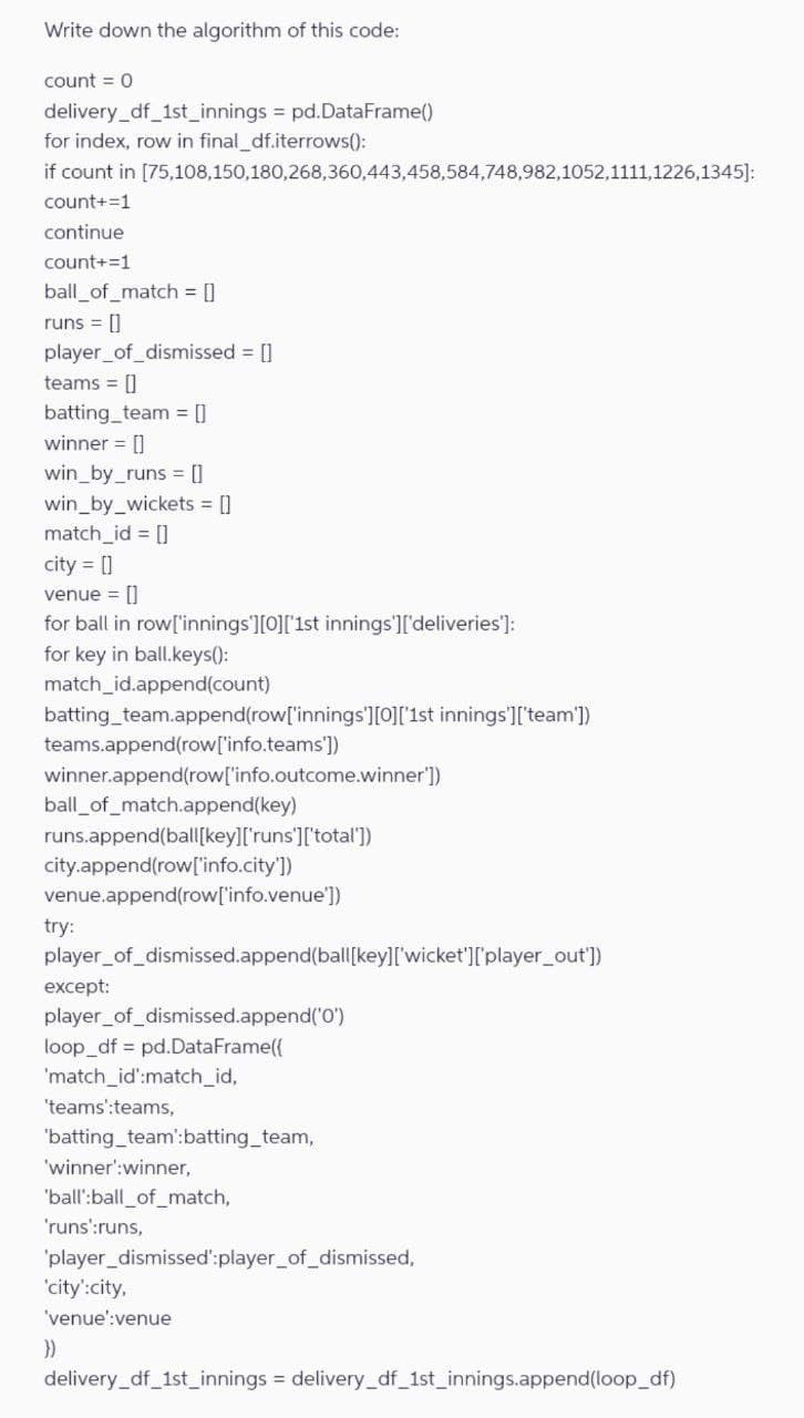 Write down the algorithm of this code:
count = 0
delivery_df_1st_innings = pd.DataFrame()
for index, row in final_df.iterrows():
if count in [75,108,150,180,268,360,443,458,584,748,982,1052,1111,1226,1345]:
count+=1
continue
count+=1
ball_of_match = []
runs = []
player_of_dismissed = []
teams = []
batting_team = []
winner = []
win_by_runs = []
win_by_wickets = []
match_id = []
city = []
venue = []
for ball in row['innings'][0]['1st innings']['deliveries']:
for key in ball.keys():
match_id.append(count)
batting_team.append(row['innings'][0]['1st innings']['team'])
teams.append(row['info.teams'])
winner.append(row['info.outcome.winner'])
ball_of_match.append(key)
runs.append(ball[key]['runs']['total'])
city.append(row['info.city'])
venue.append(row['info.venue'])
try:
player_of_dismissed.append(ball[key]['wicket']['player_out'])
except:
player_of_dismissed.append('0')
loop_df pd.DataFrame({
'match_id':match_id,
'teams':teams,
'batting_team':batting_team,
'winner':winner,
'ball':ball_of_match,
'runs':runs,
'player_dismissed':player_of_dismissed,
'city':city,
'venue':venue
}}
delivery_df_1st_innings = delivery_df_1st_innings.append(loop_df)