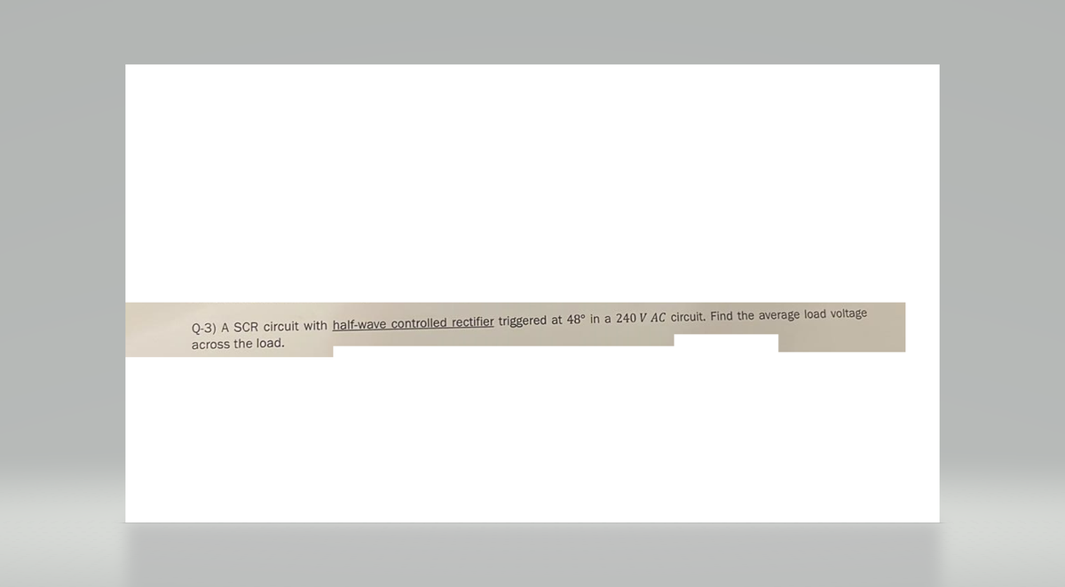 Q-3) A SCR circuit with half-wave controlled rectifier triggered at 48° in a 240 V AC circuit. Find the average load voltage
across the load.