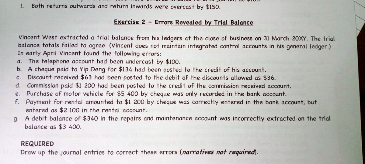 1. Both returns outwards and return inwards were overcast by $150.
Exercise 2- Errors Revealed by Trial Balance
Vincent West extracted a trial balance from his ledgers at the close of business on 31 March 20XY. The trial
balance totals failed to agree. (Vincent does not maintain integrated control accounts in his general ledger.)
In early April Vincent found the following errors:
a. The telephone account had been undercast by $100.
b.
A cheque paid to Yip Deng for $134 had been posted to the credit of his account.
Discount received $63 had been posted to the debit of the discounts allowed as $36.
c.
d.
Commission paid $1 200 had been posted to the credit of the commission received account.
Purchase of motor vehicle for $5 400 by cheque was only recorded in the bank account.
e.
f.
Payment for rental amounted to $1 200 by cheque was correctly entered in the bank account, but
entered as $2 100 in the rental account.
g.
A debit balance of $340 in the repairs and maintenance account was incorrectly extracted on the trial
balance as $3 400.
REQUIRED
Draw up the journal entries to correct these errors (narratives not required).