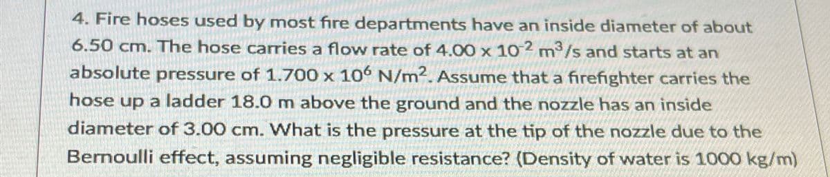 4. Fire hoses used by most fire departments have an inside diameter of about
6.50 cm. The hose carries a flow rate of 4.00 x 10-2 m³/s and starts at an
absolute pressure of 1.700 x 106 N/m². Assume that a firefighter carries the
hose up a ladder 18.0 m above the ground and the nozzle has an inside
diameter of 3.00 cm. What is the pressure at the tip of the nozzle due to the
Bernoulli effect, assuming negligible resistance? (Density of water is 1000 kg/m)