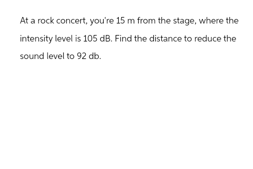 At a rock concert, you're 15 m from the stage, where the
intensity level is 105 dB. Find the distance to reduce the
sound level to 92 db.