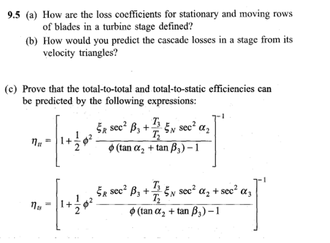 9.5 (a)
How are the loss coefficients for stationary and moving rows
of blades in a turbine stage defined?
(b) How would you predict the cascade losses in a stage from its
velocity triangles?
(c) Prove that the total-to-total and total-to-static efficiencies can
be predicted by the following expressions:
T3
ER sec² B3+ EN
T₂
sec²
17"
+ 1/1/0²
(tan a₂ + tan ß3)-1
1115
||
+
N
Ø2
%2
ER sec² B3 +
+1/25N sec² %₂+
(tan a₂ + tan B3)-1
+ sec²
α3