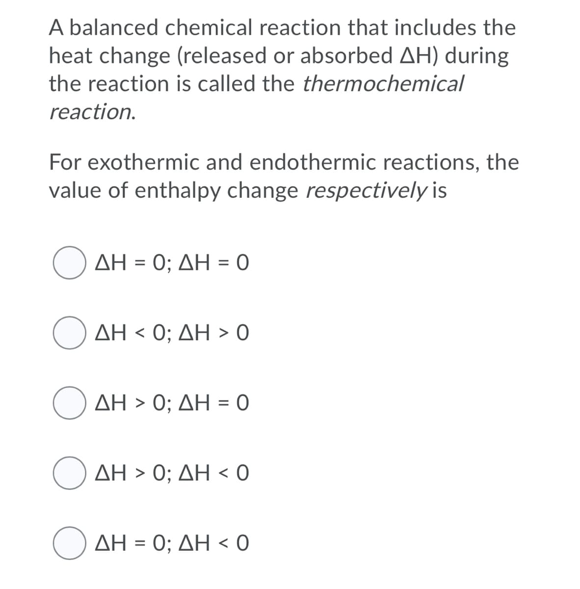 A balanced chemical reaction that includes the
heat change (released or absorbed AH) during
the reaction is called the thermochemical
reaction.
For exothermic and endothermic reactions, the
value of enthalpy change respectively is
(ΔΗ- 0; ΔΗ-0
ΔΗ< 0; ΔΗ > 0
ΔΗ >0; ΔΗ - 0
()ΔΗ > 0; ΔΗ < 0
( ΔΗ - 0; ΔΗ < 0
