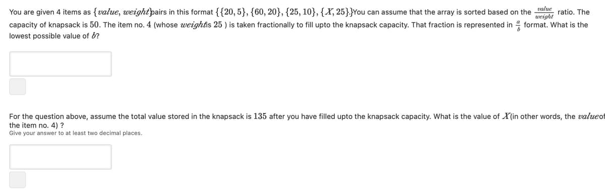 weight
You are given 4 items as {value, weightpairs in this format {{20,5}, {60, 20}, {25, 10}, {X, 25}}You can assume that the array is sorted based on the value ratio. The
capacity of knapsack is 50. The item no. 4 (whose weightis 25 ) is taken fractionally to fill upto the knapsack capacity. That fraction is represented informat. What is the
lowest possible value of 6?
For the question above, assume the total value stored in the knapsack is 135 after you have filled upto the knapsack capacity. What is the value of X(in other words, the value of
the item no. 4) ?
Give your answer to at least two decimal places.