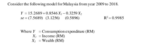 Consider the following model for Malaysia from year 2009 to 2018.
Y = 15.2689 +0.8546 X, – 0.3259 X,
se = (7.5689) (3.1256) (0.5896)
R?= 0.9985
Where Y = Consumption expenditure (RM)
X, = Income (RM)
X2 = Wealth (RM)
%3D
