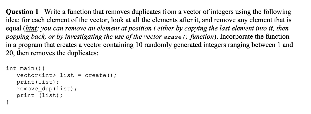 Question 1 Write a function that removes duplicates from a vector of integers using the following
idea: for each element of the vector, look at all the elements after it, and remove any element that is
equal (hint: you can remove an element at position i either by copying the last element into it, then
popping back, or by investigating the use of the vector erase () function). Incorporate the function
in a program that creates a vector containing 10 randomly generated integers ranging between 1 and
20, then removes the duplicates:
int main () {
vector<int> list = create ();
print (list);
remove_dup (list);
print (list);