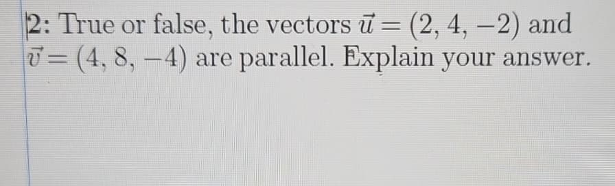 2: True or false, the vectors u = (2, 4, -2) and
= (4, 8, -4) are parallel. Explain your answer.