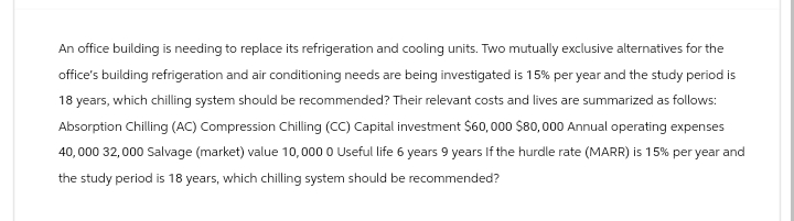 An office building is needing to replace its refrigeration and cooling units. Two mutually exclusive alternatives for the
office's building refrigeration and air conditioning needs are being investigated is 15% per year and the study period is
18 years, which chilling system should be recommended? Their relevant costs and lives are summarized as follows:
Absorption Chilling (AC) Compression Chilling (CC) Capital investment $60,000 $80,000 Annual operating expenses
40,000 32,000 Salvage (market) value 10,000 0 Useful life 6 years 9 years If the hurdle rate (MARR) is 15% per year and
the study period is 18 years, which chilling system should be recommended?
