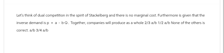 Let's think of dual competition in the spirit of Stackelberg and there is no marginal cost. Furthermore is given that the
inverse demand is p
=
a - b.Q. Together, companies will produce as a whole 2/3 a/b 1/2 a/b None of the others is
correct. a/b 3/4 a/b