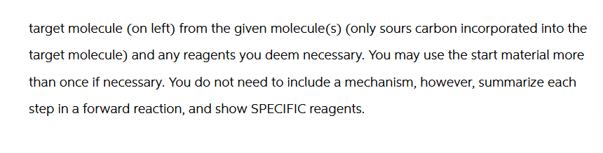 target molecule (on left) from the given molecule(s) (only sours carbon incorporated into the
target molecule) and any reagents you deem necessary. You may use the start material more
than once if necessary. You do not need to include a mechanism, however, summarize each
step in a forward reaction, and show SPECIFIC reagents.