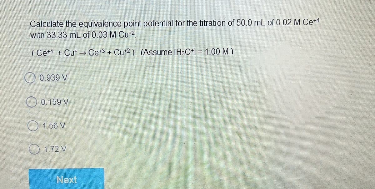 Calculate the equivalence point potential for the titration of 50.0 mL of 0.02 M Ce+4
with 33.33 mL of 0.03 M Cu+².
(Ce+4+ Cut → Ce+³+ Cu+2) (Assume [H3O+1 = 1.00 M)
0.939 V
0.159 V
1.56 V
1.72 V
Next