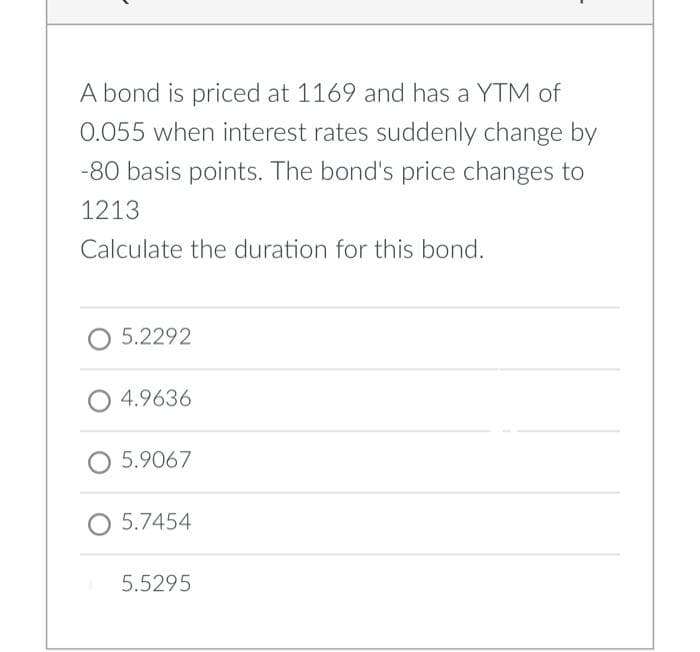 A bond is priced at 1169 and has a YTM of
0.055 when interest rates suddenly change by
-80 basis points. The bond's price changes to
1213
Calculate the duration for this bond.
5.2292
O 4.9636
O 5.9067
O 5.7454
5.5295