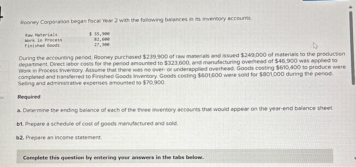 es
Rooney Corporation began fiscal Year 2 with the following balances in its inventory accounts.
Raw Materials
Work in Process
Finished Goods
$ 55,900
82,600
27,300
During the accounting period, Rooney purchased $239,900 of raw materials and issued $249,000 of materials to the production
department. Direct labor costs for the period amounted to $323,600, and manufacturing overhead of $46,900 was applied to
Work in Process Inventory. Assume that there was no over- or underapplied overhead. Goods costing $610,400 to produce were
completed and transferred to Finished Goods Inventory. Goods costing $601,600 were sold for $801,000 during the period.
Selling and administrative expenses amounted to $70,900.
Required
a. Determine the ending balance of each of the three inventory accounts that would appear on the year-end balance sheet.
b1. Prepare a schedule of cost of goods manufactured and sold.
b2. Prepare an income statement.
Complete this question by entering your answers in the tabs below.