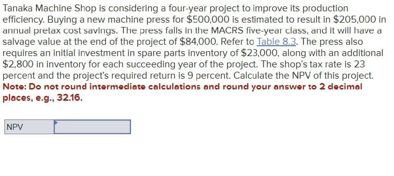 Tanaka Machine Shop is considering a four-year project to improve its production
efficiency. Buying a new machine press for $500,000 is estimated to result in $205,000 in
annual pretax cost savings. The press falls in the MACRS five-year class, and it will have a
salvage value at the end of the project of $84,000. Refer to Table 8.3. The press also
requires an initial investment in spare parts inventory of $23,000, along with an additional
$2,800 in inventory for each succeeding year of the project. The shop's tax rate is 23
percent and the project's required return is 9 percent. Calculate the NPV of this project.
Note: Do not round intermediate calculations and round your answer to 2 decimal
places, e.g., 32.16.
NPV