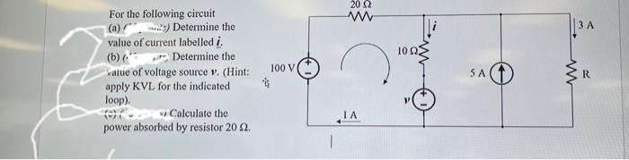 For the following circuit
(a)) Determine the
value of current labelled i.
Determine the
(b)
value of voltage source v. (Hint:
apply KVL for the indicated
loop).
Calculate the
power absorbed by resistor 2012.
100 V
20 2
ww
IA
5 A
www
3 A
R