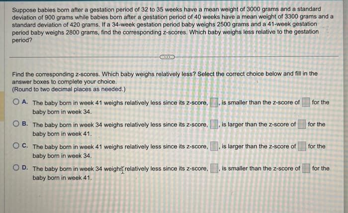 Suppose babies born after a gestation period of 32 to 35 weeks have a mean weight of 3000 grams and a standard
deviation of 900 grams while babies born after a gestation period of 40 weeks have a mean weight of 3300 grams and a
standard deviation of 420 grams. If a 34-week gestation period baby weighs 2500 grams and a 41-week gestation
period baby weighs 2800 grams, find the corresponding z-scores. Which baby weighs less relative to the gestation
period?
Find the corresponding z-scores. Which baby weighs relatively less? Select the correct choice below and fill in the
answer boxes to complete your choice.
(Round to two decimal places as needed.)
OA. The baby born in week 41 weighs relatively less since its z-score,
baby born in week 34.
OB. The baby born in week 34 weighs relatively less since its z-score,
baby born in week 41.
OC. The baby born in week 41 weighs relatively less since its z-score,
baby born in week 34.
OD. The baby born in week 34 weighs [relatively less since its z-score,
baby born in week 41.
is smaller than the z-score of
is larger than the z-score of
is larger than the z-score of
for the
for the
for the
is smaller than the z-score of for the