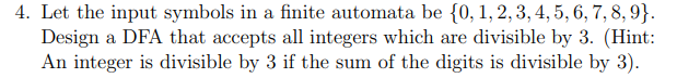 4. Let the input symbols in a finite automata be {0, 1, 2,3, 4, 5, 6, 7, 8, 9}.
Design a DFA that accepts all integers which are divisible by 3. (Hint:
An integer is divisible by 3 if the sum of the digits is divisible by 3).
