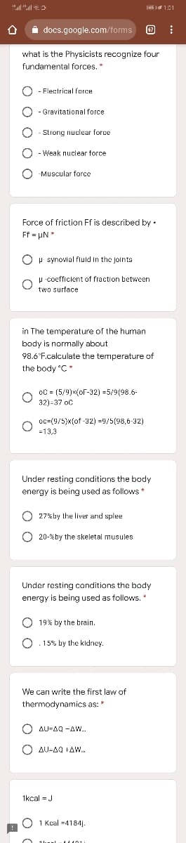 Jes 1:01
i docs.google.com/forms
what is the Physicists recognize four
fundamental forces.*
Flectrical force
O - Gravitational force
-Strong nuclear force
Weak nuclear force
O -Muscular force
Force of friction Ff is described by •
Ff = µN *
O p synovlal fluld in the Joints
P -coefficient of fraction between
two surface
in The temperature of the human
body is normally about
98.6°F.calculate the temperature of
the body "C*
oC = (5/9)x(oF-32) =5/9(98.6-
32)-37 oc
oc=(9/5)x(of -32) =9/5(98,6-32)
=13,3
Under resting conditions the body
energy is being used as follows *
O 27% by the liver and splee
O 20-%by the skeletal musules
Under resting conditions the body
energy is being used as follows.
O 19% by the brain.
15% by the kidney.
We can write the first law of
thermodynamics as: *
O AU-AQ -A..
O AU-AQ +AW.
1kcal = J
O 1 Kcal =4184j.
O O O O
