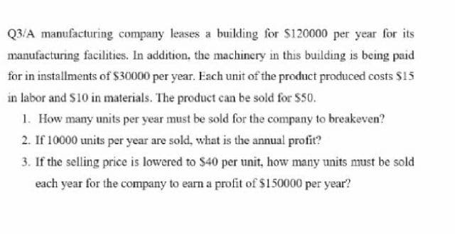 Q3/A manufacturing company leases a building for S120000 per year for its
manufacturing facilities. In addition, the machinery in this building is being paid
for in installments of $30000 per year. Each unit of the preduct produced costs $15
in labor and S10 in materials. The product can be sold for $50.
1. How many units per year must be sold for the company to breakeven?
2. If 10000 units per year are sold, what is the annual profit?
3. If the selling price is lowered to $40 per unit, how many units must be sold
each year for the company to earn a profit of $150000 per year?
