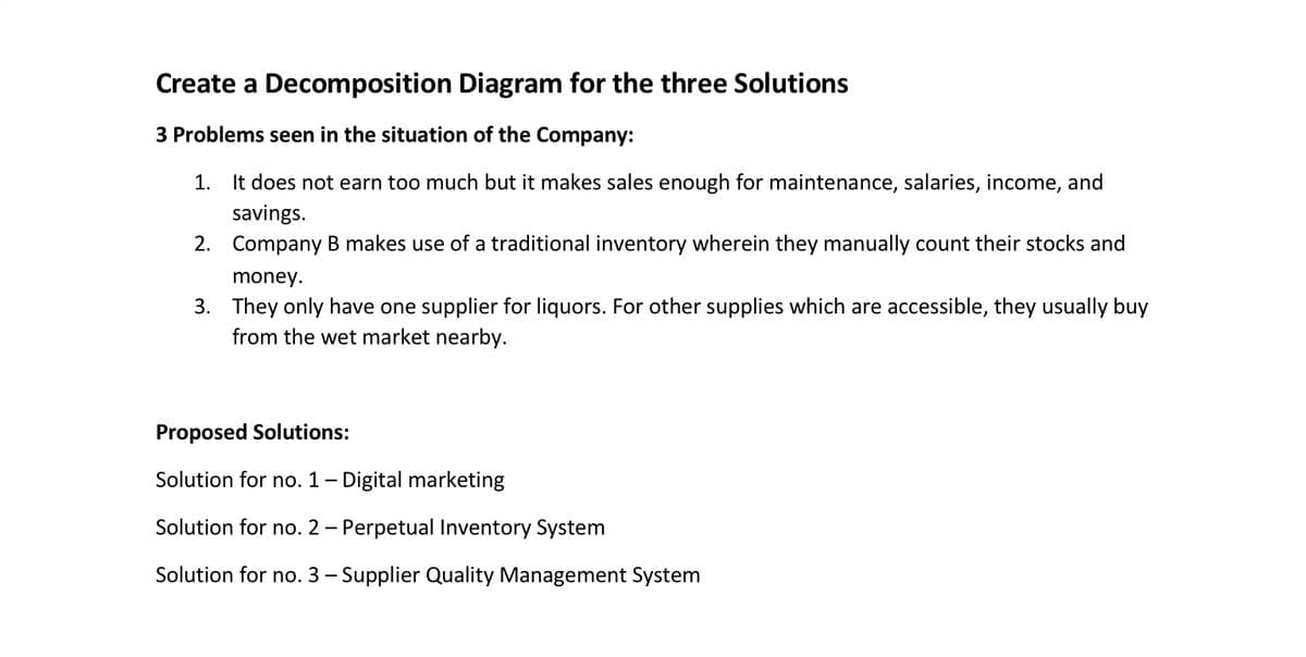 Create a Decomposition Diagram for the three Solutions
3 Problems seen in the situation of the Company:
1. It does not earn too much but it makes sales enough for maintenance, salaries, income, and
savings.
2. Company B makes use of a traditional inventory wherein they manually count their stocks and
money.
3. They only have one supplier for liquors. For other supplies which are accessible, they usually buy
from the wet market nearby.
Proposed Solutions:
Solution for no. 1- Digital marketing
Solution for no. 2 – Perpetual Inventory System
-
Solution for no. 3 – Supplier Quality Management System
