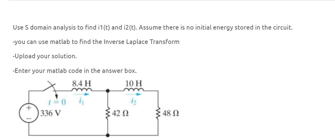 Use S domain analysis to find i1(t) and i2(t). Assume there is no initial energy stored in the circuit.
-you can use matlab to find the Inverse Laplace Transform
-Upload your solution.
-Enter your matlab code in the answer box.
8.4 H
m
=0
336 V
10 H
42 Ω
: 48 Ω