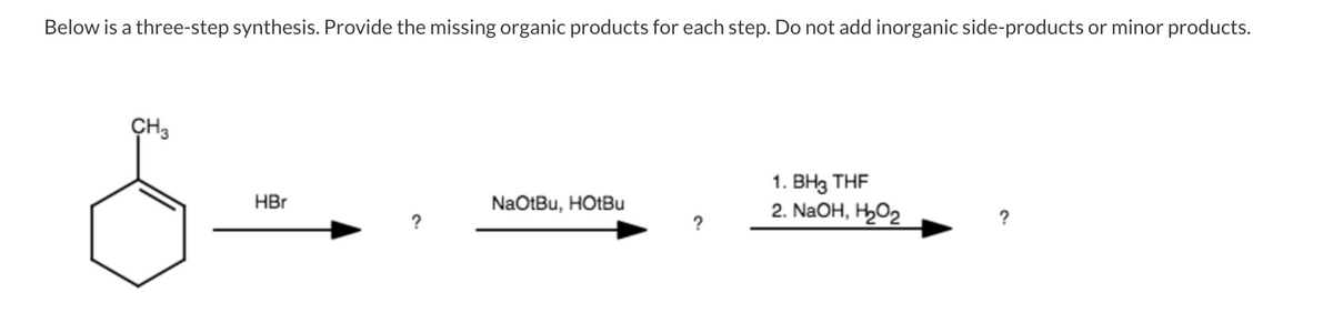 Below is a three-step synthesis. Provide the missing organic products for each step. Do not add inorganic side-products or minor products.
CH3
1. ВНз THF
2. NaOH, H,O2
HBr
NaOtBu, HOTBU
?
?
?
