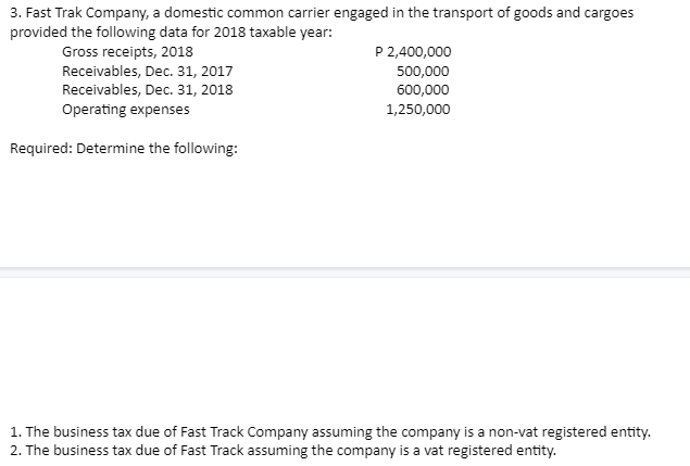 3. Fast Trak Company, a domestic common carrier engaged in the transport of goods and cargoes
provided the following data for 2018 taxable year:
P 2,400,000
Gross receipts, 2018
Receivables, Dec. 31, 2017
Receivables, Dec. 31, 2018
500,000
600,000
Operating expenses
1,250,000
Required: Determine the following:
1. The business tax due of Fast Track Company assuming the company is a non-vat registered entity.
2. The business tax due of Fast Track assuming the company is a vat registered entity.
