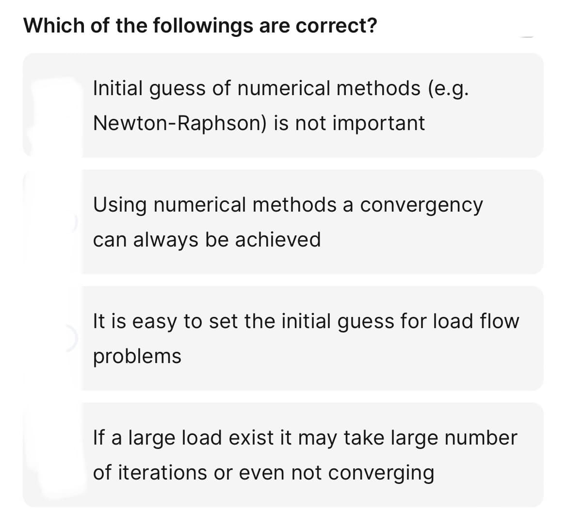 Which of the followings are correct?
Initial guess of numerical methods (e.g.
Newton-Raphson) is not important
Using numerical methods a convergency
can always be achieved
It is easy to set the initial guess for load flow
problems
If a large load exist it may take large number
of iterations or even not converging