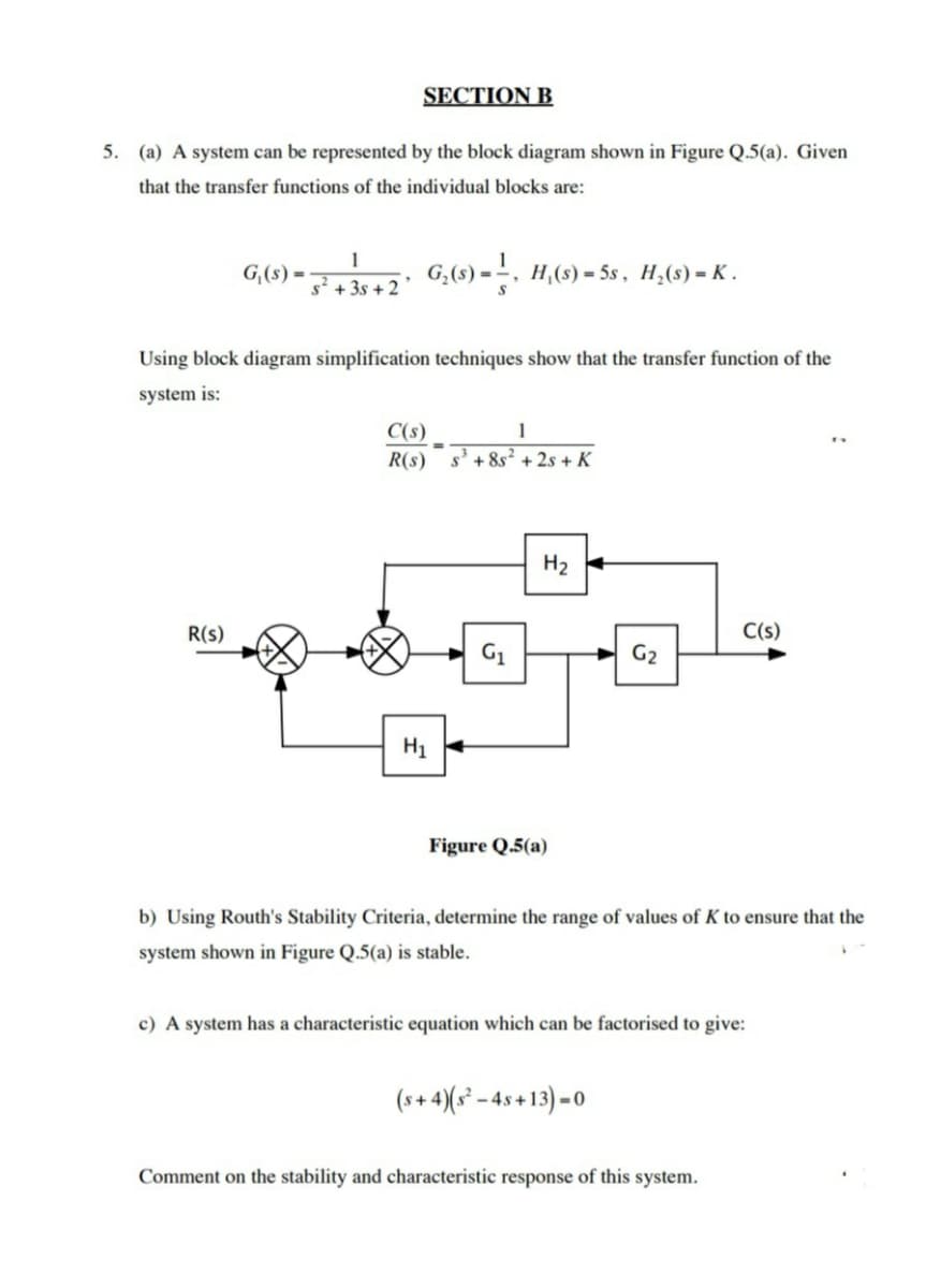 SECTION B
5. (a) A system can be represented by the block diagram shown in Figure Q.5(a). Given
that the transfer functions of the individual blocks are:
G,(s) =
G,(s) = , H,(s) = 5s, H,(s) = K .
s + 3s + 2
Using block diagram simplification techniques show that the transfer function of the
system is:
C(s)
R(s) s'+8s² + 2s + K
H2
R(s)
C(s)
G1
G2
H1
Figure Q.5(a)
b) Using Routh's Stability Criteria, determine the range of values of K to ensure that the
system shown in Figure Q.5(a) is stable.
c) A system has a characteristic equation which can be factorised to give:
(s+ 4)(s² - 4s +13) =0
Comment on the stability and characteristic response of this system.
