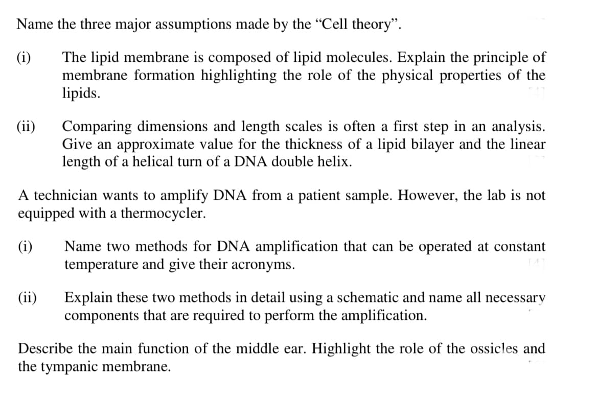 Name the three major assumptions made by the "Cell theory".
(i)
The lipid membrane is composed of lipid molecules. Explain the principle of
membrane formation highlighting the role of the physical properties of the
lipids.
(ii)
Comparing dimensions and length scales is often a first step in an analysis.
Give an approximate value for the thickness of a lipid bilayer and the linear
length of a helical turn of a DNA double helix.
A technician wants to amplify DNA from a patient sample. However, the lab is not
equipped with a thermocycler.
(i)
(ii)
Name two methods for DNA amplification that can be operated at constant
temperature and give their acronyms.
Explain these two methods in detail using a schematic and name all necessary
components that are required to perform the amplification.
Describe the main function of the middle ear. Highlight the role of the ossicles and
the tympanic membrane.