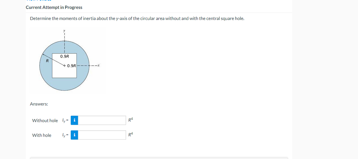 Current Attempt in Progress
Determine the moments of inertia about the y-axis of the circular area without and with the central square hole.
0.9R
R
+0.9R
Answers:
Without hole ly= i
R4
With hole
ly = i
R4
