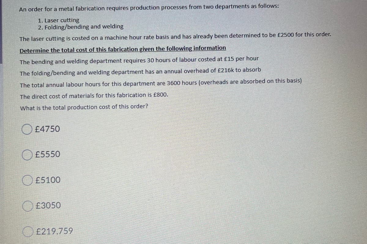 An order for a metal fabrication requires production processes from two departments as follows:
1. Laser cutting
2. Folding/bending and welding
The laser cutting is costed on a machine hour rate basis and has already been determined to be £2500 for this order.
Determine the total cost of this fabrication given the following information
The bending and welding department requires 30 hours of labour costed at £15 per hour
The folding/bending and welding department has an annual overhead of £216k to absorb
The total annual labour hours for this department are 3600 hours (overheads are absorbed on this basis)
The direct cost of materials for this fabrication is £800.
What is the total production cost of this order?
O £4750
£5550
O £5100
O £3050
O £219,759
