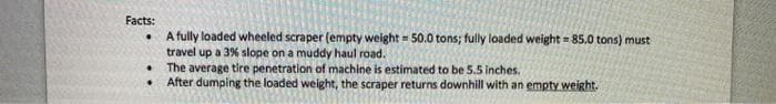 Facts:
A fully loaded wheeled scraper (empty weight = 50.0 tons; fully loaded weight = 85.0 tons) must
travel up a 3% slope on a muddy haul road.
The average tire penetration of machine is estimated to be 5.5 inches.
After dumping the loaded weight, the scraper returns downhill with an empty weight.
