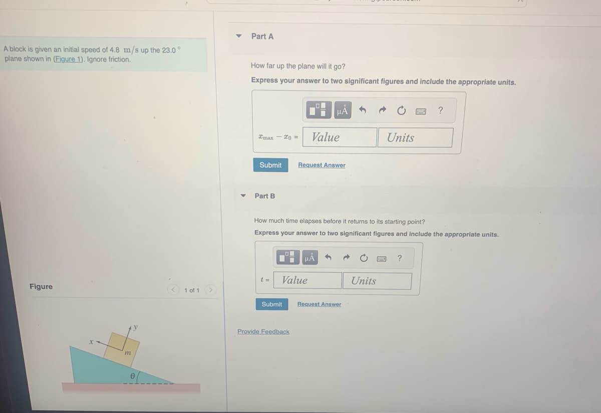 A block is given an initial speed of 4.8 m/s up the 23.0°
plane shown in (Figure 1). Ignore friction.
Figure
m
< 1 of 1 >
▼
Part A
How far up the plane will it go?
Express your answer to two significant figures and include the appropriate units.
Imax
Submit
Part B
- X0 =
t =
Submit
■
Value
Provide Feedback
μA
Value
Request Answer
How much time elapses before it returns to its starting point?
Express your answer to two significant figures and include the appropriate units.
μĂ
Request Answer
Units
Units
www.
?
?