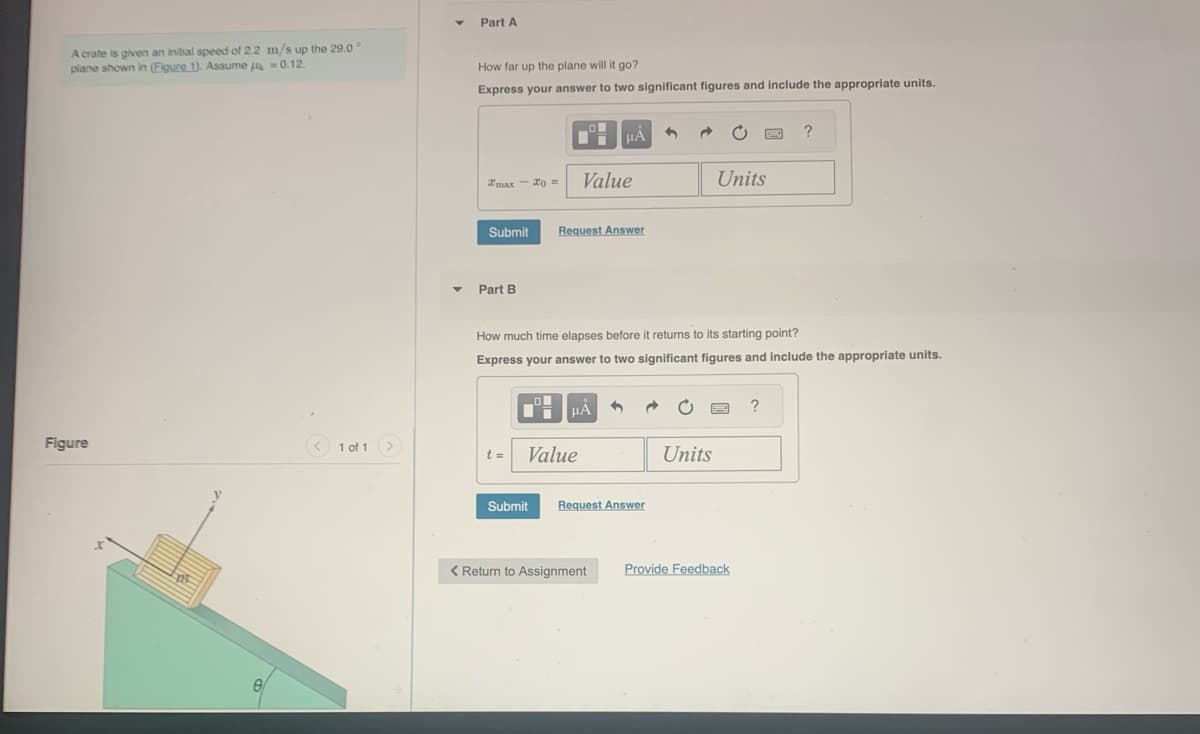 A crate is given an initial speed of 2.2
plane shown in (Figure 1). Assume
Figure
e
m/s up the 29.0°
= 0.12.
1 of 1 >
Part A
How far up the plane will it go?
Express your answer to two significant figures and include the appropriate units.
Imax-20 =
Part B
Submit Request Answer
t =
Value
HÅ
HÅ
Value
How much time elapses before it returns to its starting point?
Express your answer to two significant figures and include the appropriate units.
< Return to Assignment
1 Ĉ
Submit Request Answer
1
Units
Units
Provide Feedback
?
?
