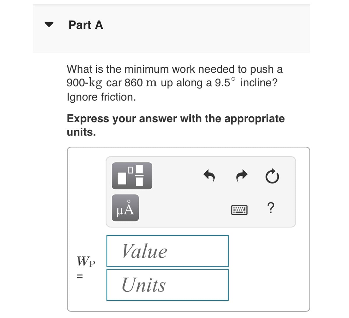 Part A
What is the minimum work needed to push a
900-kg car 860 m up along a 9.5° incline?
Ignore friction.
Express your answer with the appropriate
units.
WP
=
µÅ
Value
Units
?