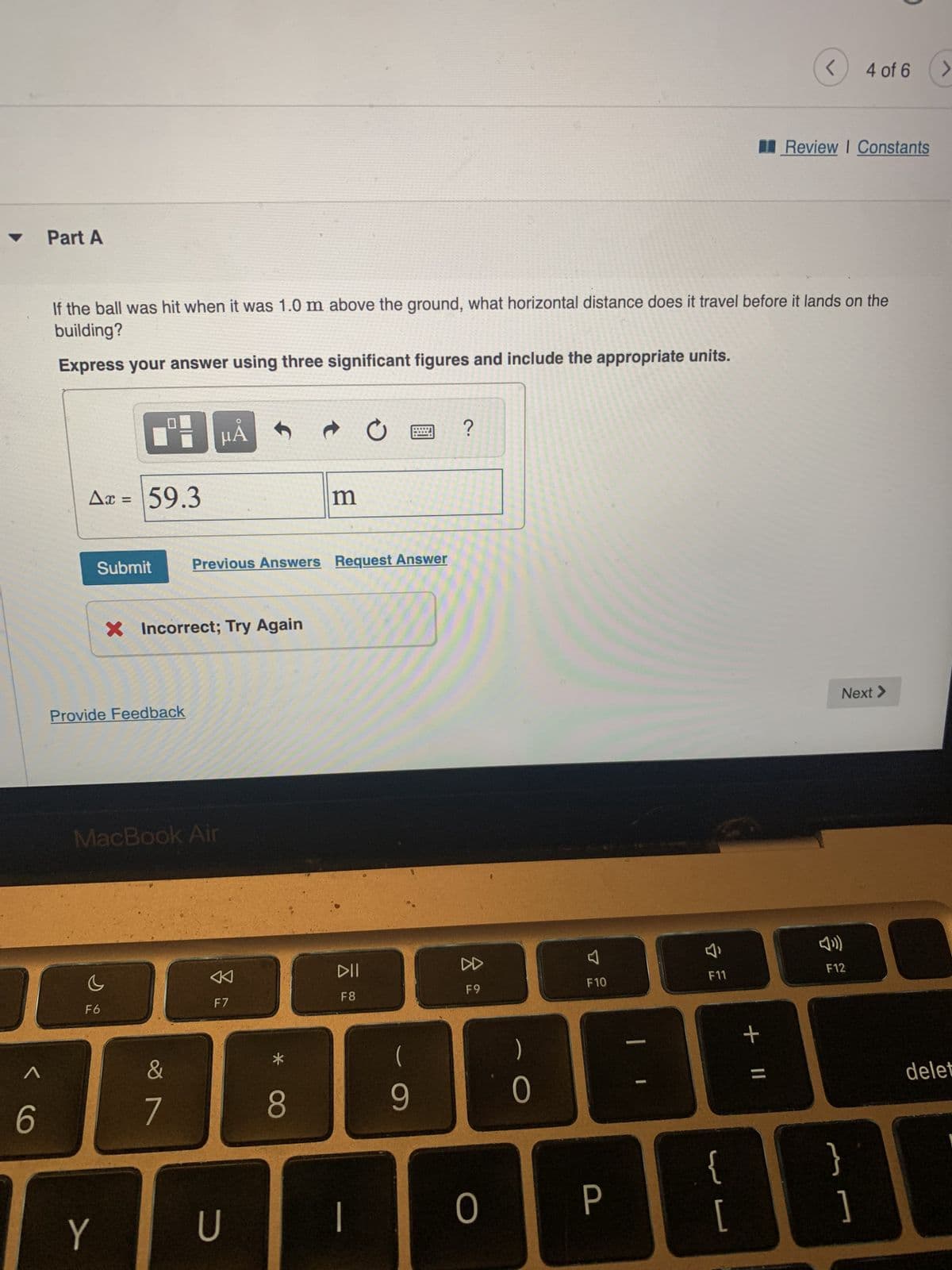 < 6
Part A
Ax = 59.3
Submit
If the ball was hit when it was 1.0 m above the ground, what horizontal distance does it travel before it lands on the
building?
Express your answer using three significant figures and include the appropriate units.
Provide Feedback
S
MacBook Air
F6
Y
X Incorrect; Try Again
µÅ
&
7
Previous Answers Request Answer
F7
U
*
m
8
DII
F8
|
(
2 ?
9
8
F9
0
0
F10
P
A
F11
{
[
<
+ 11
Review | Constants
4 of 6 >
Next >
F12
}
]
delet