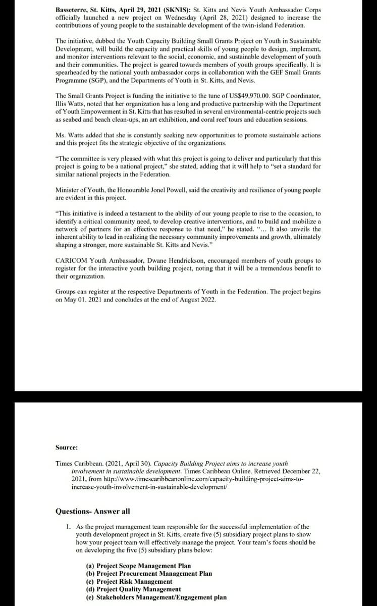 Basseterre, St. Kitts, April 29, 2021 (SKNIS): St. Kitts and Nevis Youth Ambassador Corps
officially launched a new project on Wednesday (April 28, 2021) designed to increase the
contributions of young people to the sustainable development of the twin-island Federation.
The initiative, dubbed the Youth Capacity Building Small Grants Project on Youth in Sustainable
Development, will build the capacity and practical skills of young people to design, implement,
and monitor interventions relevant to the social, economic, and sustainable development of youth
and their communities. The project is geared towards members of youth groups specifically. It is
spearheaded by the national youth ambassador corps in collaboration with the GEF Small Grants
Programme (SGP), and the Departments of Youth in St. Kitts, and Nevis.
The Small Grants Project is funding the initiative to the tune of US$49,970.00. SGP Coordinator,
Illis Watts, noted that her organization has a long and productive partnership with the Department
of Youth Empowerment in St. Kitts that has resulted in several environmental-centric projects such
as seabed and beach clean-ups, an art exhibition, and coral reef tours and education sessions.
Ms. Watts added that she is constantly seeking new opportunities to promote sustainable actions
and this project fits the strategic objective of the organizations.
"The committee is very pleased with what this project is going to deliver and particularly that this
project is going to be a national project," she stated, adding that it will help to "set a standard for
similar national projects in the Federation.
Minister of Youth, the Honourable Jonel Powell, said the creativity and resilience of young people
are evident in this project.
"This initiative is indeed a testament to the ability of our young people to rise to the occasion, to
identify a critical community need, to develop creative interventions, and to build and mobilize a
network of partners for an effective response to that need," he stated. "... It also unveils the
inherent ability to lead in realizing the necessary community improvements and growth, ultimately
shaping a stronger, more sustainable St. Kitts and Nevis."
CARICOM Youth Ambassador, Dwane Hendrickson, encouraged members of youth groups to
register for the interactive youth building project, noting that it will be a tremendous benefit to
their organization.
Groups can register at the respective Departments of Youth in the Federation. The project begins
on May 01. 2021 and concludes at the end of August 2022.
Source:
Times Caribbean. (2021, April 30). Capacity Building Project aims to increase youth
involvement in sustainable development. Times Caribbean Online. Retrieved December 22,
2021, from http://www.timescaribbeanonline.com/capacity-building-project-aims-to-
increase-youth-involvement-in-sustainable-development/
Questions- Answer all
1. As the project management team responsible for the successful implementation of the
youth development project in St. Kitts, create five (5) subsidiary project plans to show
how your project team will effectively manage the project. Your team's focus should be
on developing the five (5) subsidiary plans below:
(a) Project Scope Management Plan
(b) Project Procurement Management Plan
(c) Project Risk Management
(d) Project Quality Management
(e) Stakeholders Management/Engagement plan
