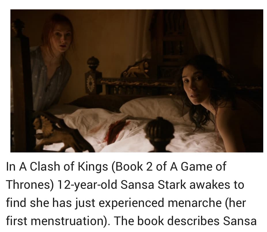 In A Clash of Kings (Book 2 of A Game of
Thrones) 12-year-old Sansa Stark awakes to
find she has just experienced menarche (her
first menstruation). The book describes Sansa
