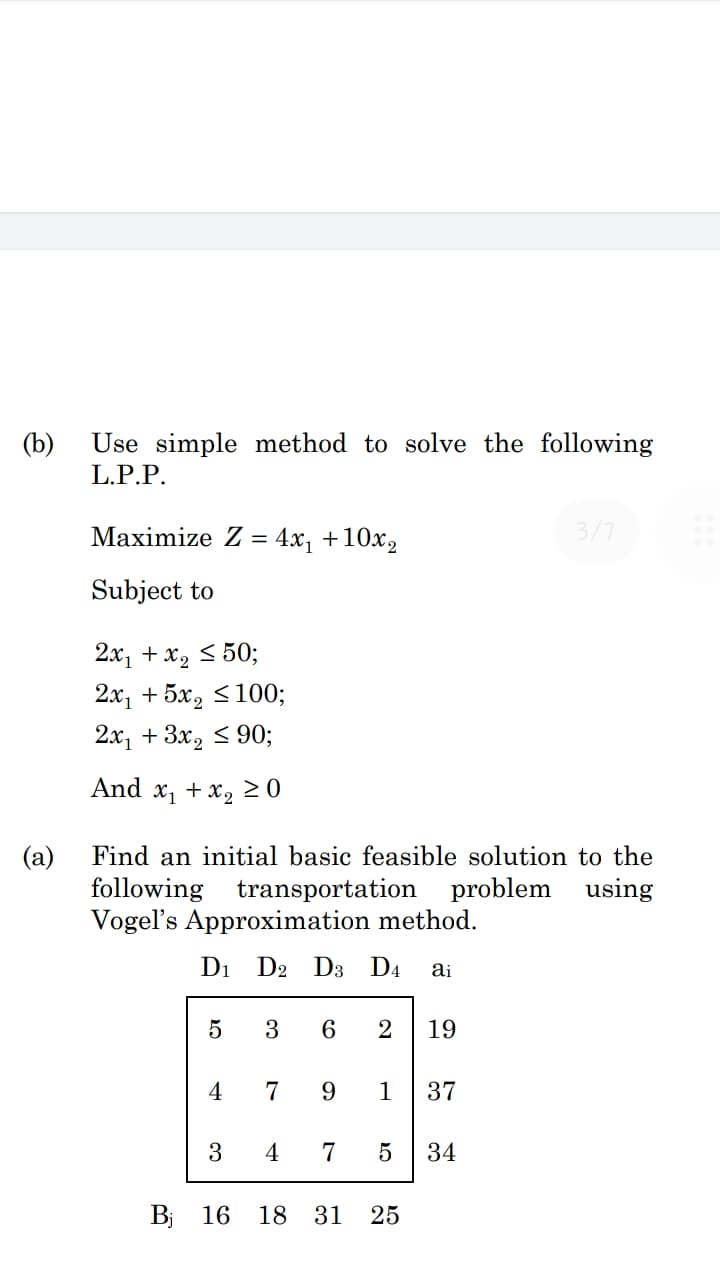 Use simple method to solve the following
L.P.P.
(b)
Maximize Z = 4x1 +10x2
3/7
Subject to
2x, + x2 < 50;
2х, + 5х, S100;
2х, + 3x, < 90;
And x, + x, 2 0
Find an initial basic feasible solution to the
(a)
following transportation
Vogel's Approximation method.
problem using
D1
D2 D3 D4
ai
3
6
2
19
4
7
9
1
37
3
4
7
34
Bj 16
18 31
25
