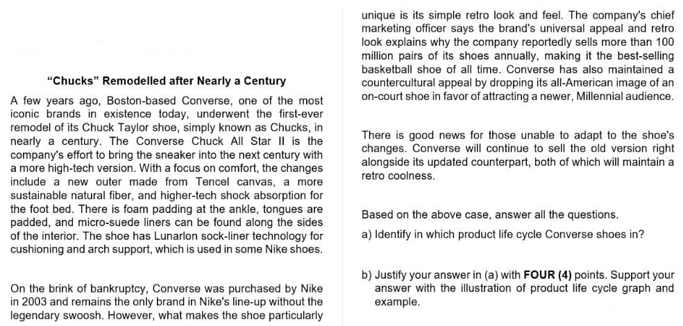 unique is its simple retro look and feel. The company's chief
marketing officer says the brand's universal appeal and retro
look explains why the company reportedly sells more than 100
million pairs of its shoes annually, making it the best-selling
basketball shoe of all time. Converse has also maintained a
"Chucks" Remodelled after Nearly a Century
countercultural appeal by dropping its all-American image of an
on-court shoe in favor of attracting a newer, Millennial audience.
A few years ago, Boston-based Converse, one of the most
iconic brands in existence today, underwent the first-ever
remodel of its Chuck Taylor shoe, simply known as Chucks, in
nearly a century. The Converse Chuck All Star II is the
company's effort to bring the sneaker into the next century with
a more high-tech version. With a focus on comfort, the changes
include a new outer made from Tencel canvas, a more
sustainable natural fiber, and higher-tech shock absorption for
the foot bed. There is foam padding at the ankle, tongues are
padded, and micro-suede liners can be found along the sides
of the interior. The shoe has Lunarlon sock-liner technology for
cushioning and arch support, which is used in some Nike shoes.
There is good news for those unable to adapt to the shoe's
changes. Converse will continue to sell the old version right
alongside its updated counterpart, both of which will maintain a
retro coolness.
Based on the above case, answer all the questions.
a) Identify in which product life cycle Converse shoes in?
On the brink of bankruptcy, Converse was purchased by Nike
in 2003 and remains the only brand in Nike's line-up without the
legendary swoosh. However, what makes the shoe particularly
b) Justify your answer in (a) with FOUR (4) points. Support your
answer with the illustration of product life cycle graph and
example.
