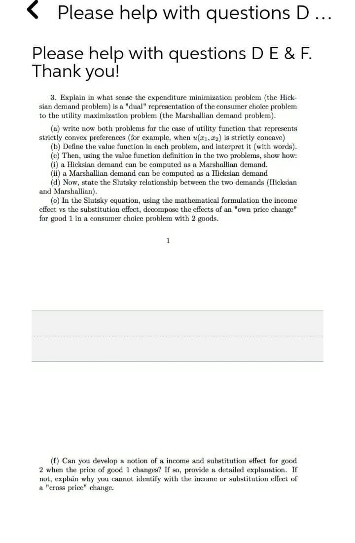 < Please help with questions D...
Please help with questions DE & F.
Thank you!
3. Explain in what sense the expenditure minimization problem (the Hick-
sian demand problem) is a "dual" representation of the consumer choice problem
to the utility maximization problem (the Marshallian demand problem).
(a) write now both problems for the case of utility function that represents
strictly convex preferences (for example, when u(21, 22) is strictly concave)
(b) Define the value function in each problem, and interpret it (with words).
(c) Then, using the value function definition in the two problems, show how:
(i) a Hicksian demand can be computed as a Marshallian demand.
(ii) a Marshallian demand can be computed as a Hicksian demand
(d) Now, state the Slutsky relationship between the two demands (Hicksian
and Marshallian).
(e) In the Slutsky equation, using the mathematical formulation the income
effect vs the substitution effect, decompose the effects of an "own price change"
for good 1 in a consumer choice problem with 2 goods.
(f) Can you develop a notion of a income and substitution effect for good
2 when the price of good 1 changes? If so, provide a detailed explanation. If
not, explain why you cannot identify with the income or substitution effect of
a "cross price" change.
