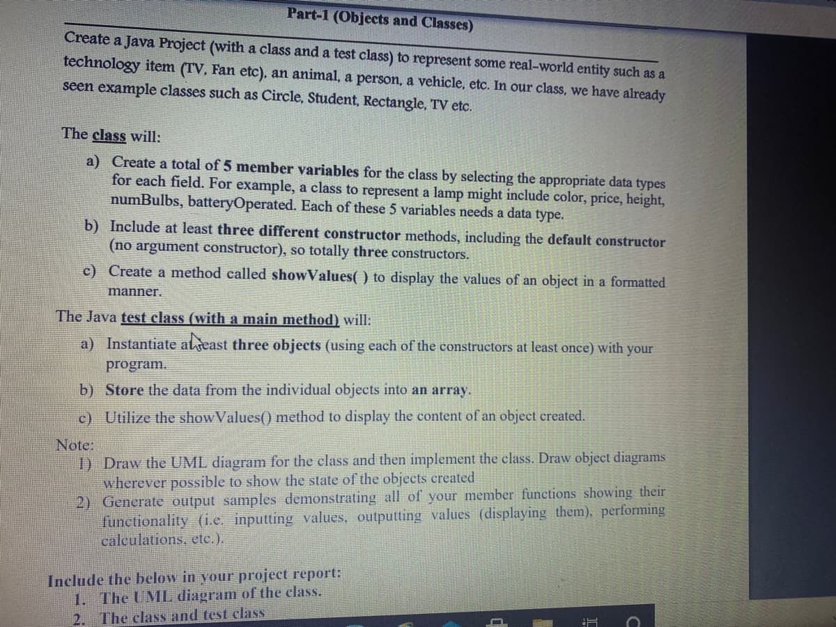 Part-1 (Objects and Classes)
Create a Java Project (with a class and a test class) to represent some real-world entity such as a
technology item (TV, Fan etc), an animal, a person, a vehicle, etc. In our class, we have already
seen example classes such as Circle, Student, Rectangle, TV etc.
The class will:
a) Create a total of 5 member variables for the class by selecting the appropriate data types
for each field. For example, a class to represent a lamp might include color, price, height,
numBulbs, batteryOperated. Each of these 5 variables needs a data type.
b) Include at least three different constructor methods, including the default constructor
(no argument constructor), so totally three constructors.
c) Create a method called showValues( ) to display the values of an object in a formatted
manner.
The Java test class (with a main method) will:
a) Instantiate alseast three objects (using each of the constructors at least once) with your
program.
b) Store the data from the individual objects into an array.
c) Utilize the show Values() method to display the content of an object created.
Note:
1) Draw the UML diagram for the class and then implement the class. Draw object diagrams
wherever possible to show the state of the objects created
2) Generate output samples demonstrating all of your member functions showing their
functionality (i.e. inputting values, outputting values (displaying them), performing
calculations, etc.).
Include the below in your project report:
1. The UML diagram of the class.
2. The class and test class
