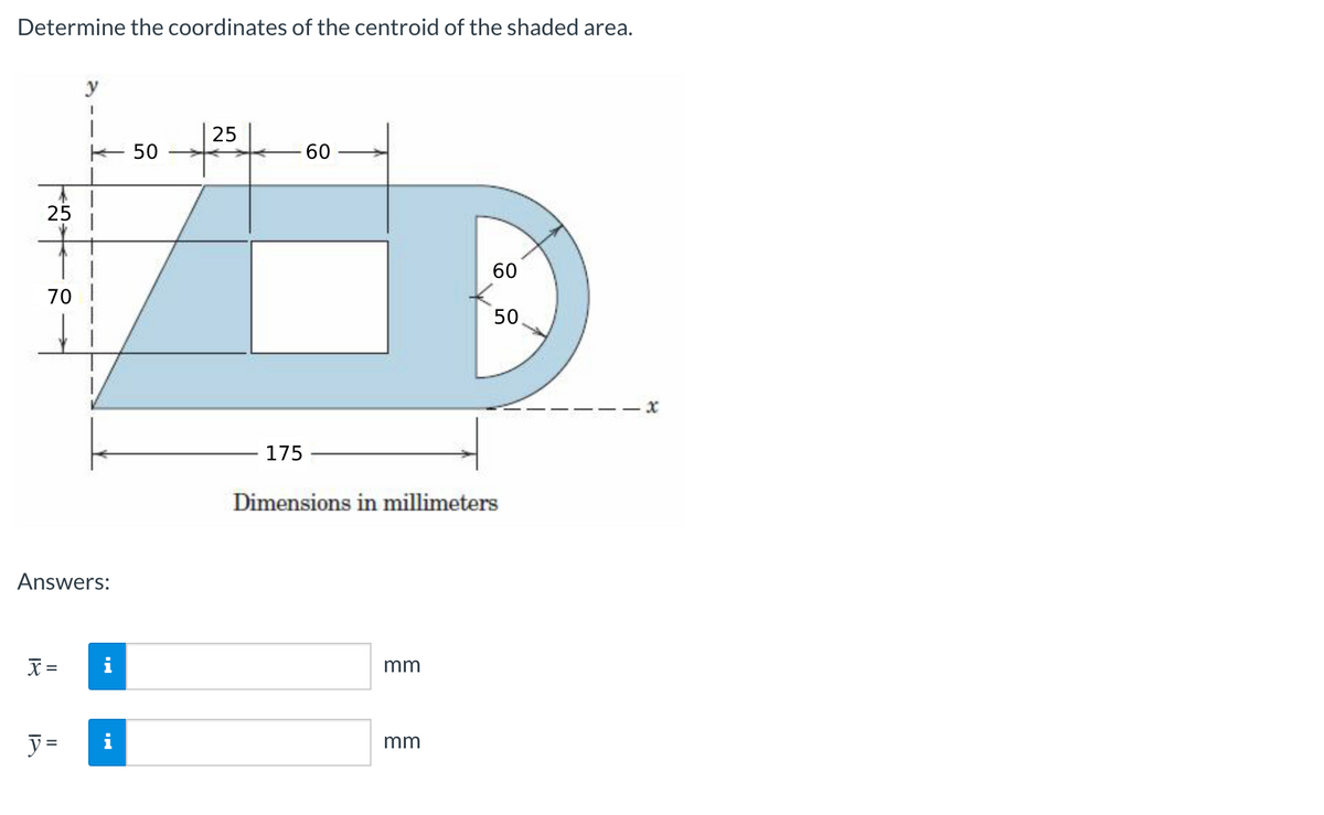 Determine the coordinates of the centroid of the shaded area.
y
25
K 50
60
25
60
70
50,
- x
175
Dimensions in millimeters
Answers:
X =
i
mm
y =
i
mm
